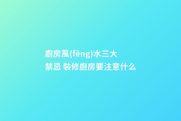 廚房風(fēng)水三大禁忌 裝修廚房要注意什么